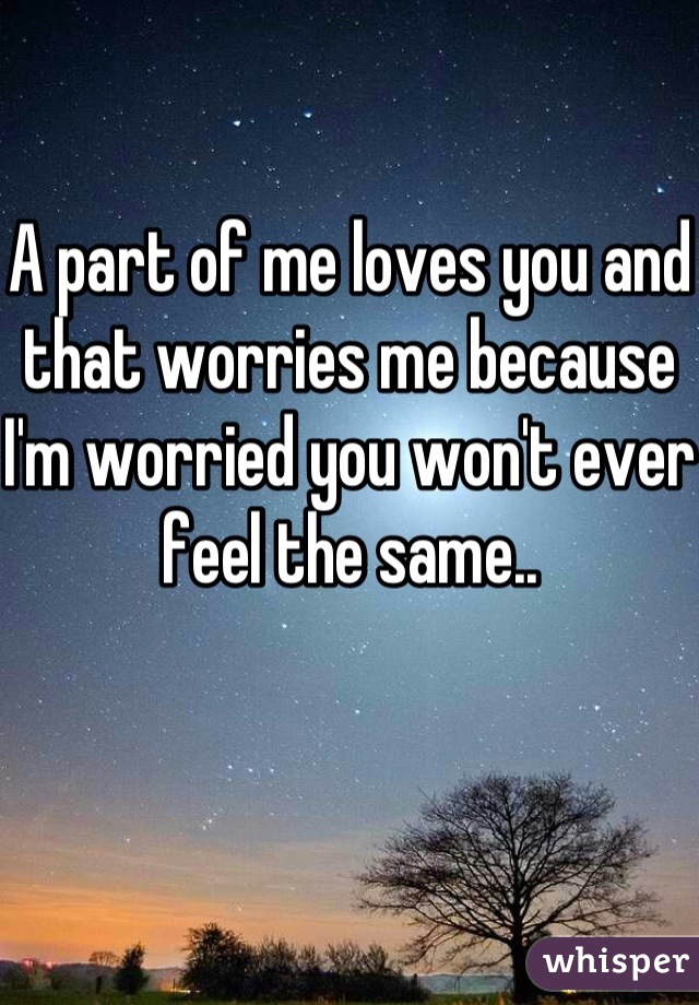 A part of me loves you and that worries me because I'm worried you won't ever feel the same..
