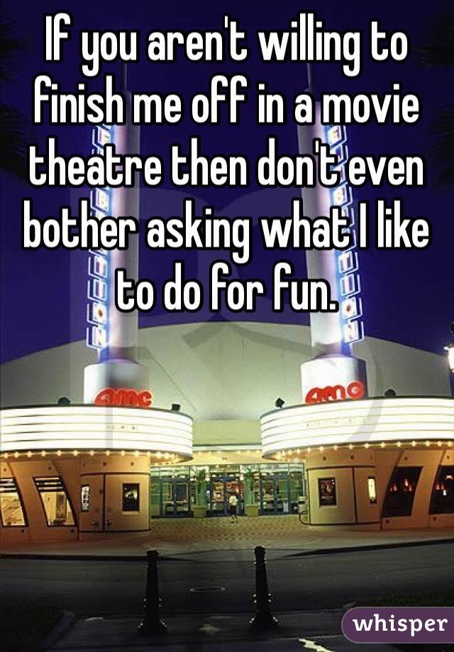 If you aren't willing to finish me off in a movie theatre then don't even bother asking what I like to do for fun. 