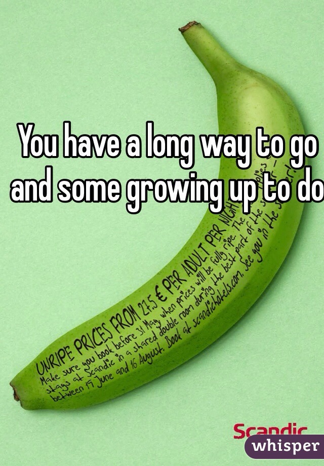 You have a long way to go and some growing up to do