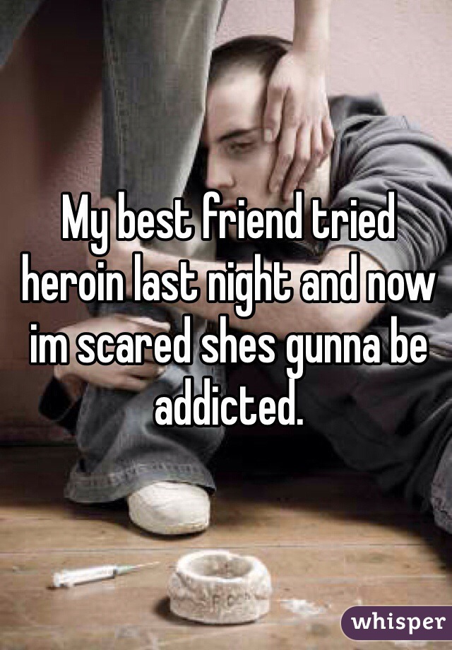 My best friend tried heroin last night and now im scared shes gunna be addicted. 