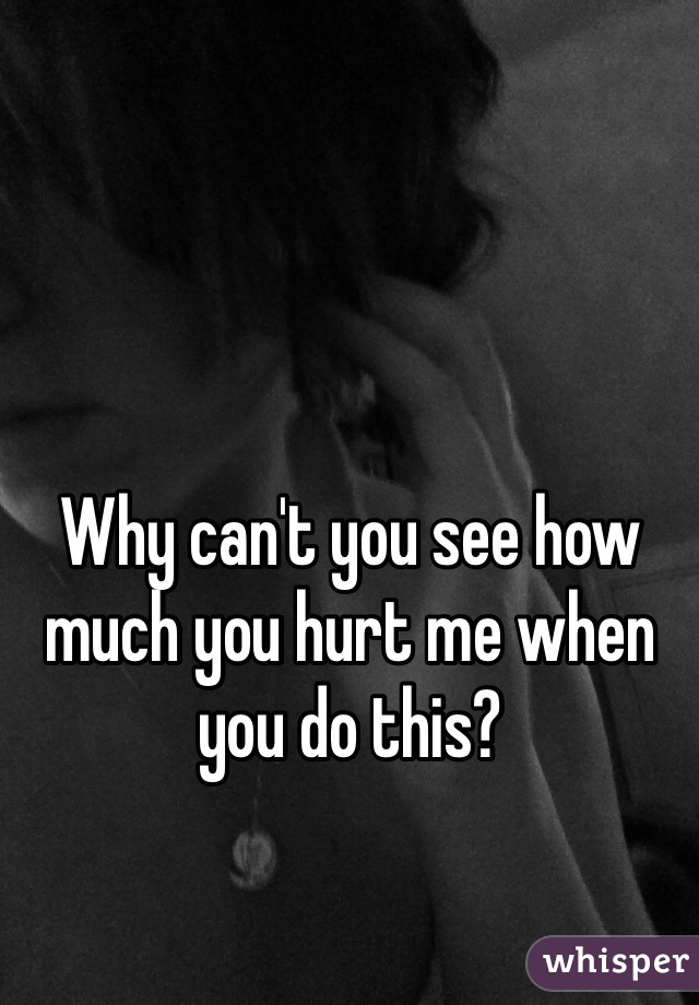 Why can't you see how much you hurt me when you do this? 