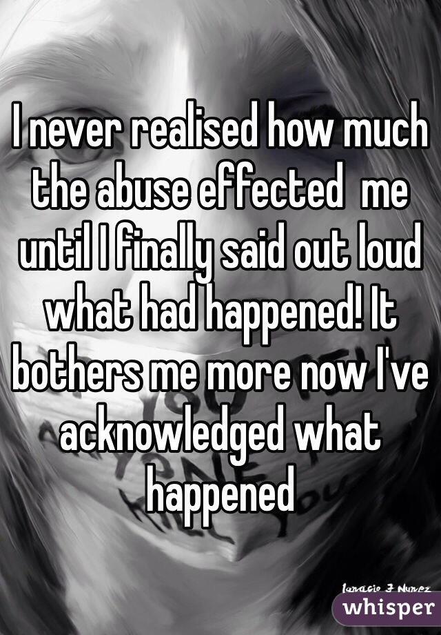 I never realised how much the abuse effected  me until I finally said out loud what had happened! It bothers me more now I've acknowledged what happened 