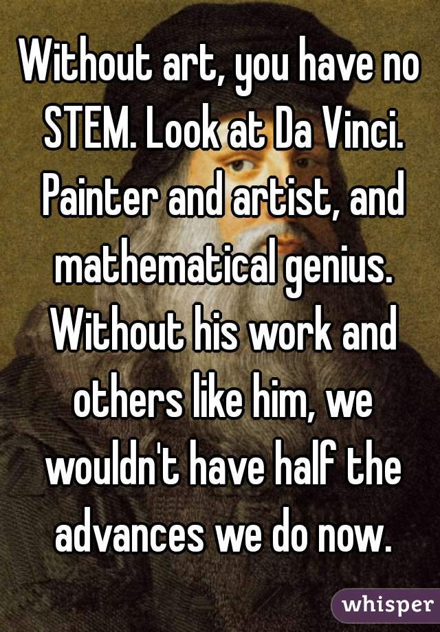 Without art, you have no STEM. Look at Da Vinci. Painter and artist, and mathematical genius. Without his work and others like him, we wouldn't have half the advances we do now.