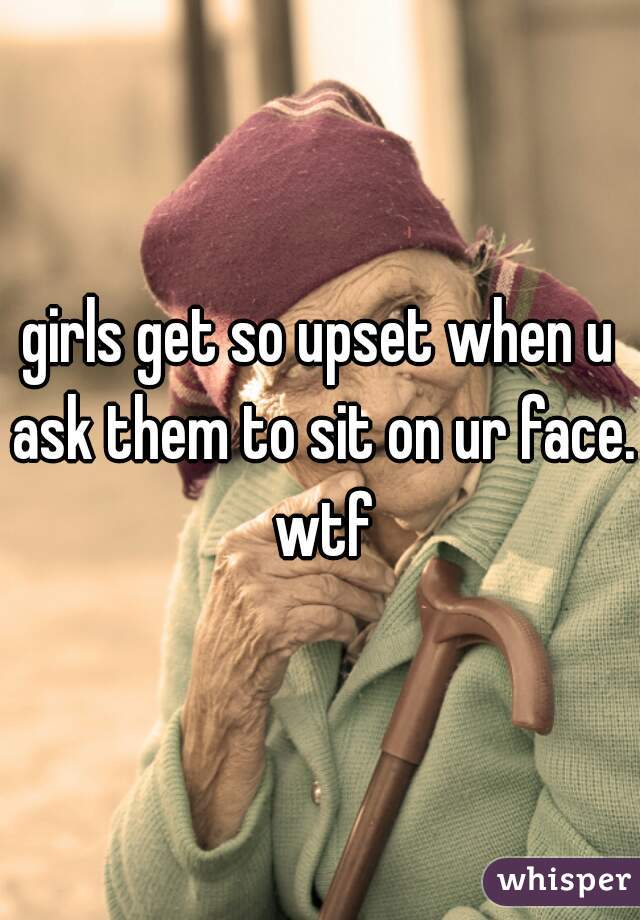 girls get so upset when u ask them to sit on ur face. wtf