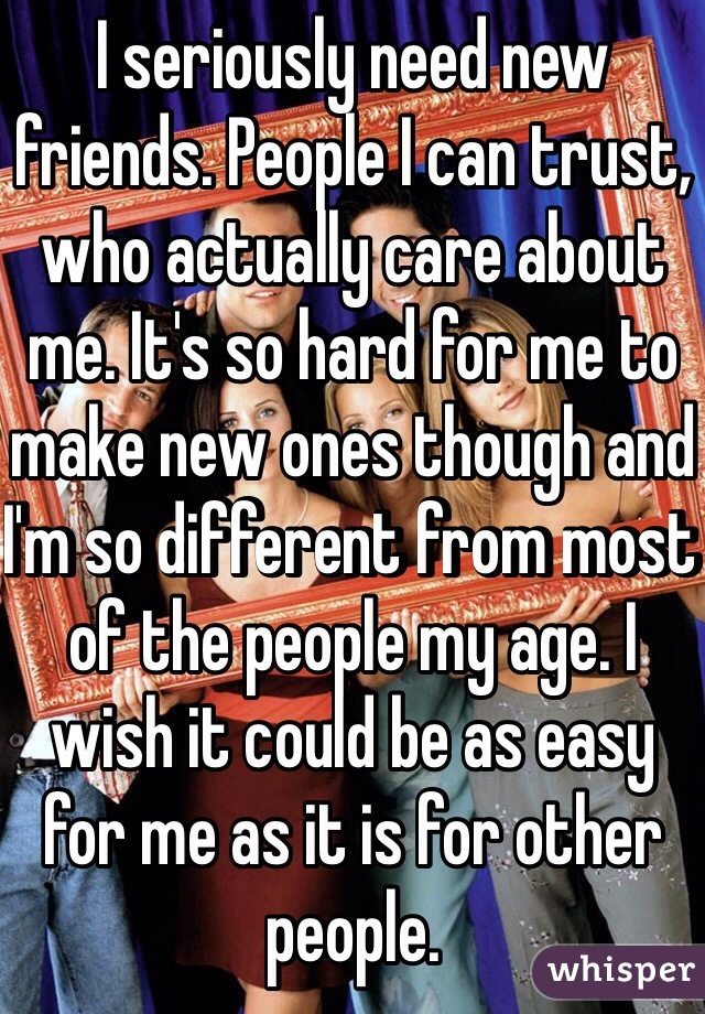 I seriously need new friends. People I can trust, who actually care about me. It's so hard for me to make new ones though and I'm so different from most of the people my age. I wish it could be as easy for me as it is for other people.  