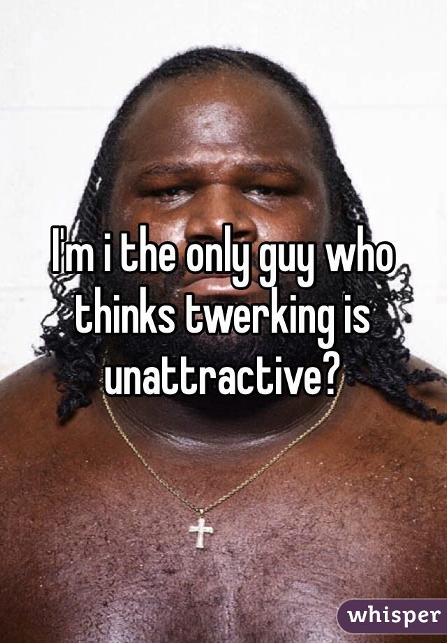 I'm i the only guy who thinks twerking is unattractive?