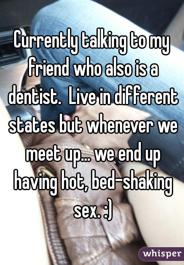 Currently talking to my friend who also is a dentist.  Live in different states but whenever we meet up... we end up having hot, bed-shaking sex. :)