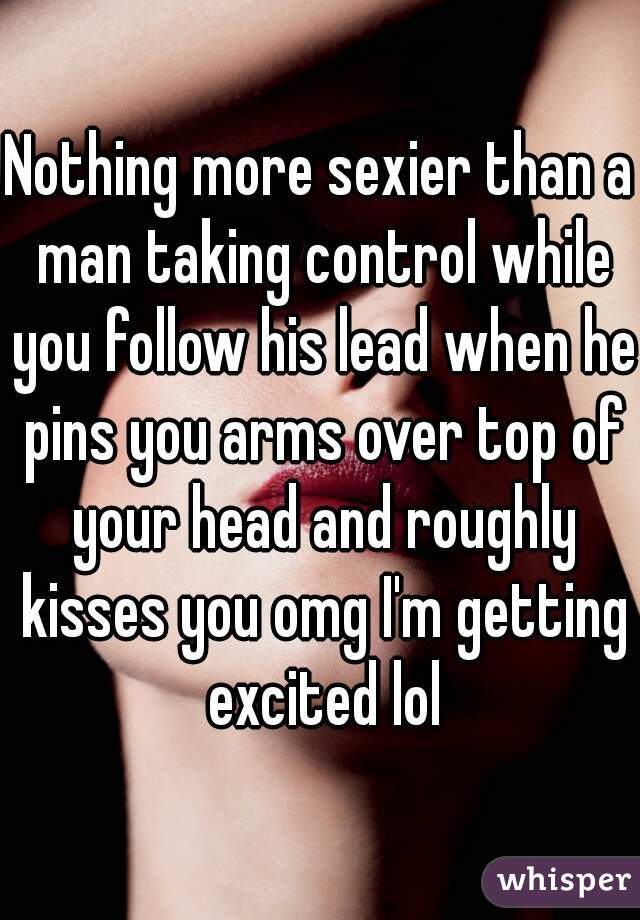 Nothing more sexier than a man taking control while you follow his lead when he pins you arms over top of your head and roughly kisses you omg I'm getting excited lol