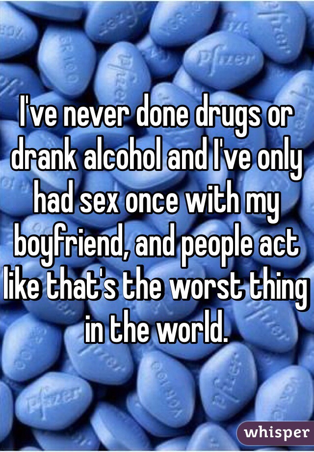 I've never done drugs or drank alcohol and I've only had sex once with my boyfriend, and people act like that's the worst thing in the world. 