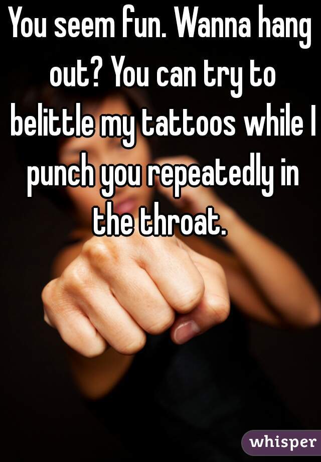 You seem fun. Wanna hang out? You can try to belittle my tattoos while I punch you repeatedly in the throat. 