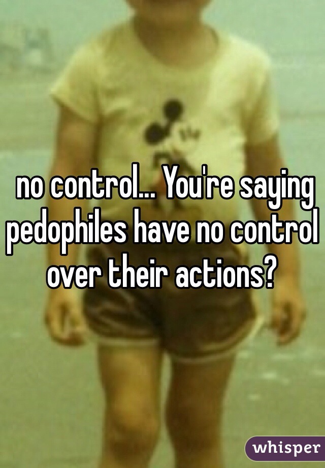  no control... You're saying pedophiles have no control over their actions? 