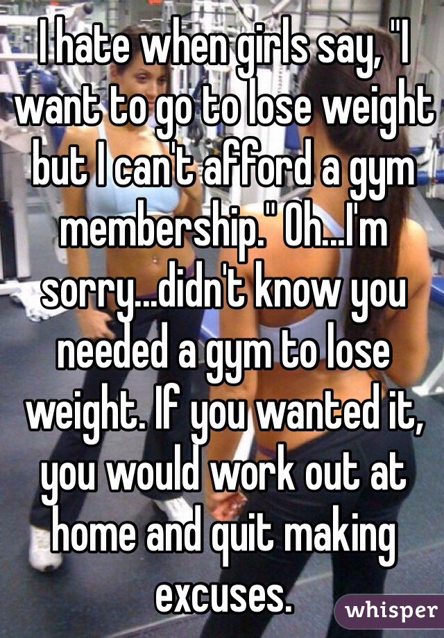 I hate when girls say, "I want to go to lose weight but I can't afford a gym membership." Oh...I'm sorry...didn't know you needed a gym to lose weight. If you wanted it, you would work out at home and quit making excuses.