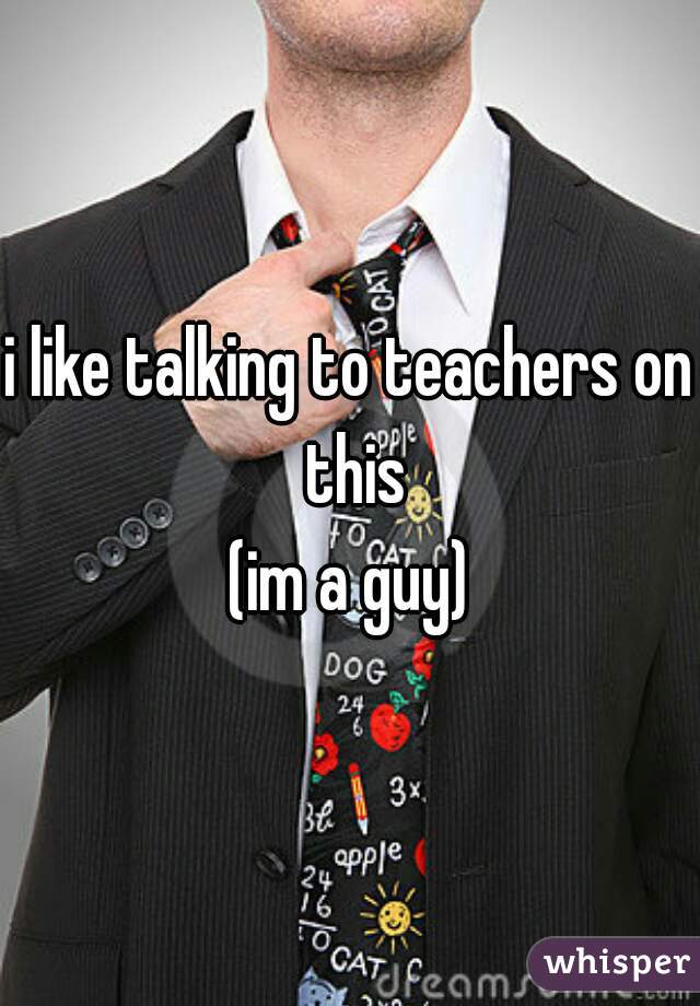 i like talking to teachers on this
(im a guy)