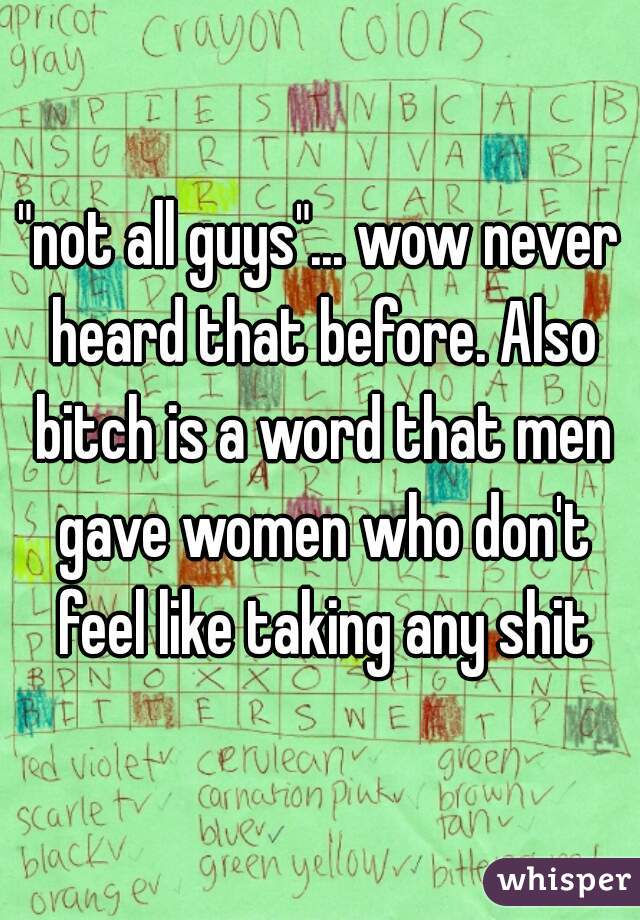 "not all guys"... wow never heard that before. Also bitch is a word that men gave women who don't feel like taking any shit