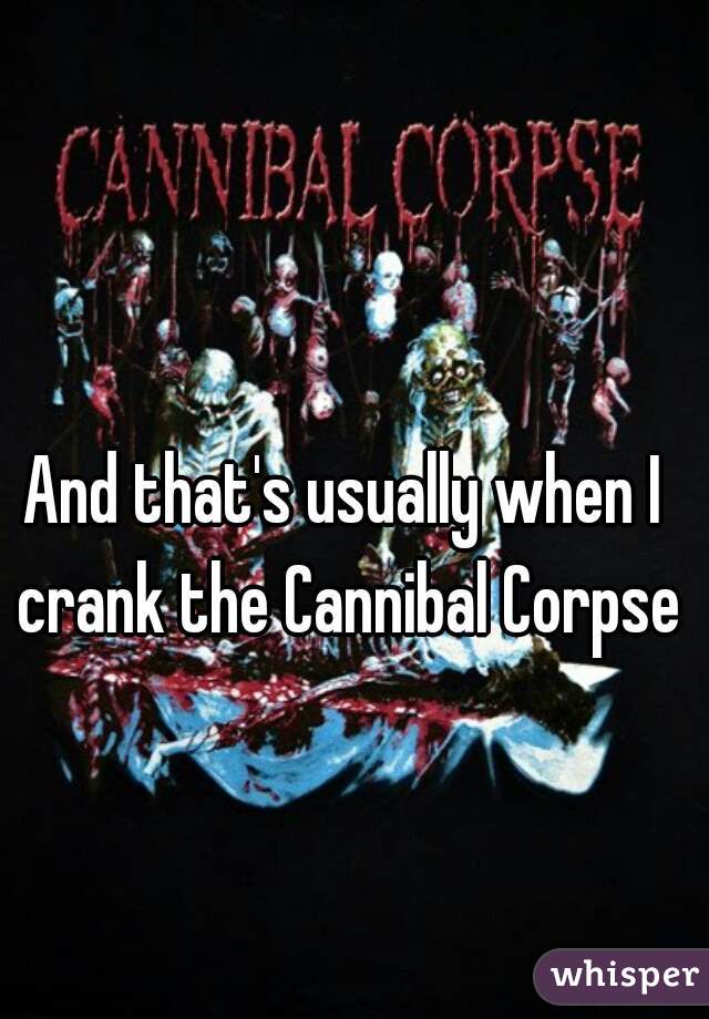 And that's usually when I crank the Cannibal Corpse
