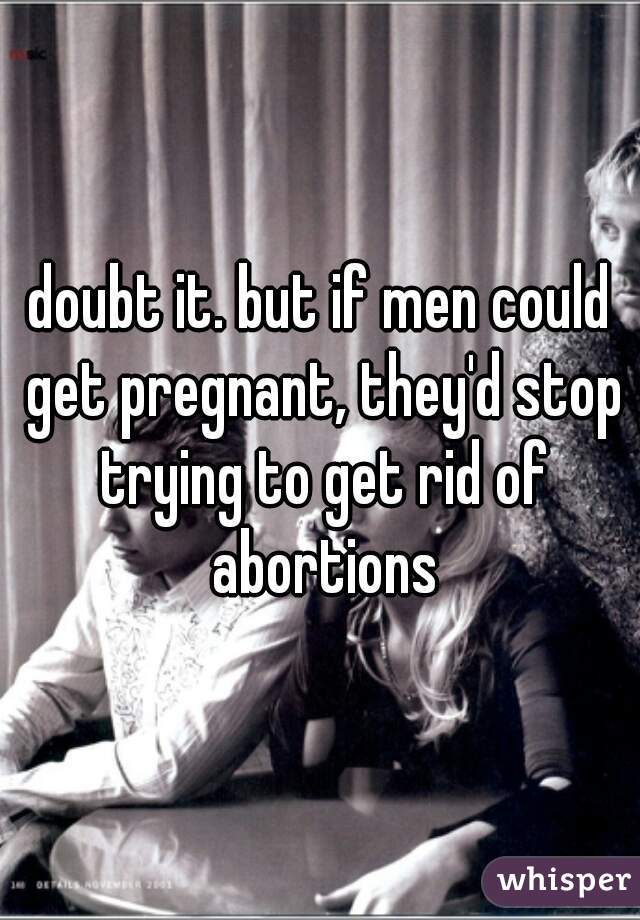 doubt it. but if men could get pregnant, they'd stop trying to get rid of abortions