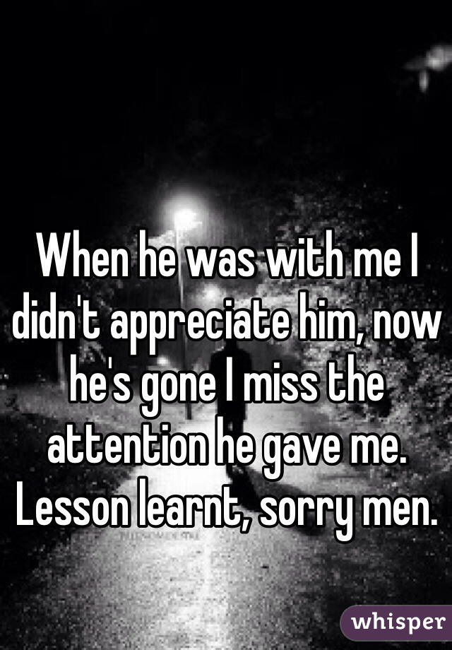 When he was with me I didn't appreciate him, now he's gone I miss the attention he gave me.   Lesson learnt, sorry men.