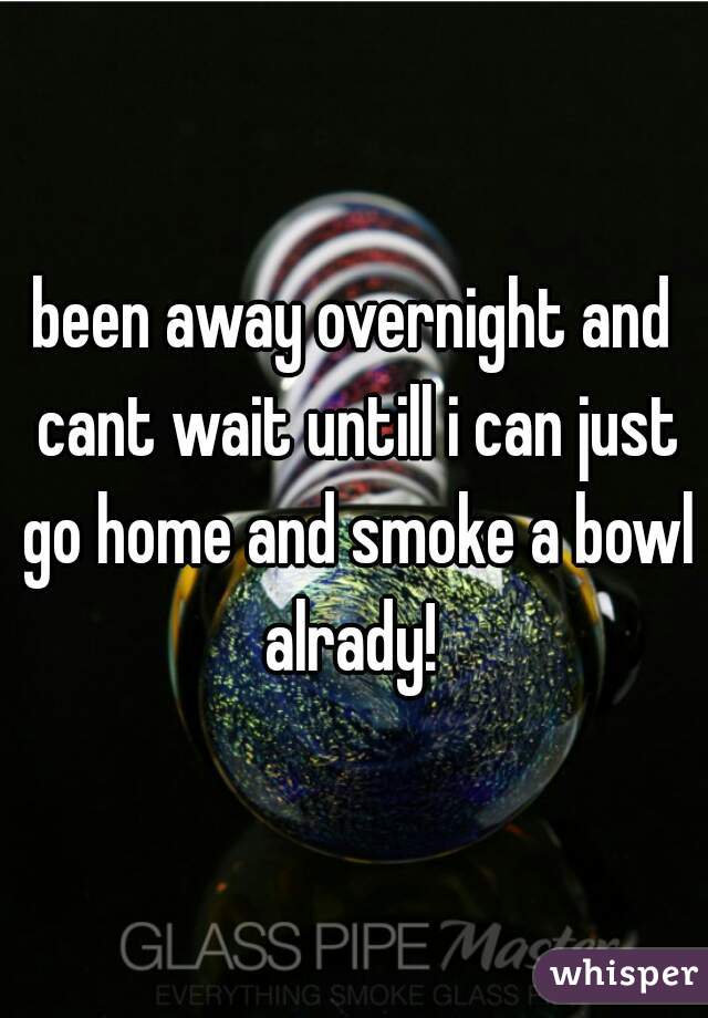 been away overnight and cant wait untill i can just go home and smoke a bowl alrady! 