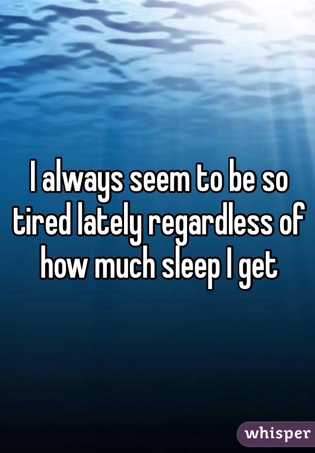 I always seem to be so tired lately regardless of how much sleep I get 