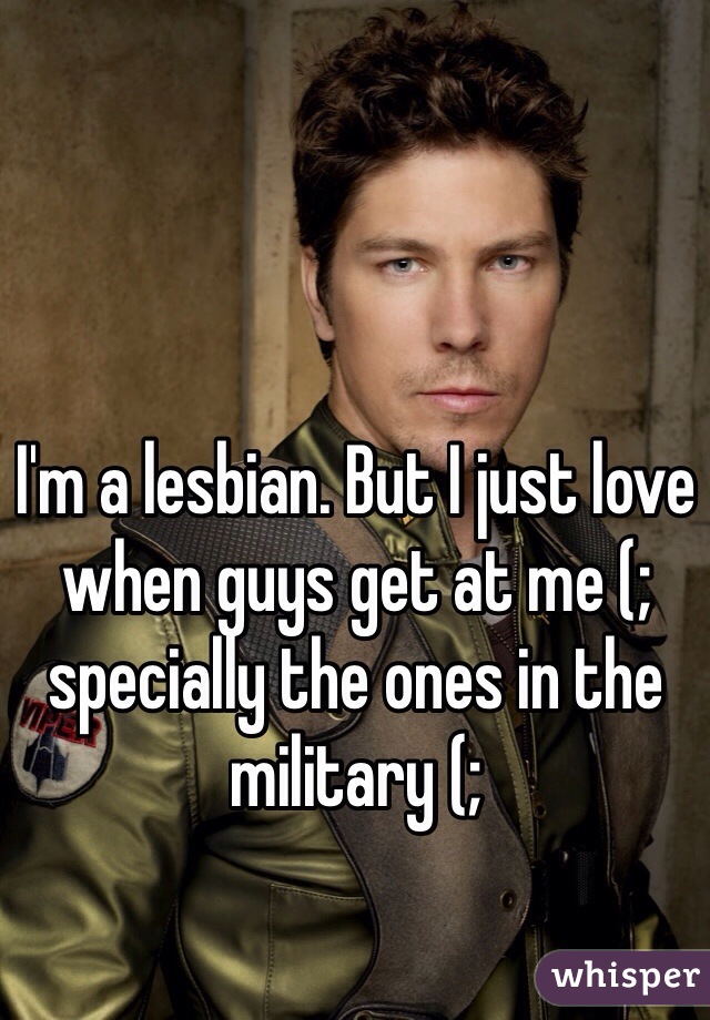I'm a lesbian. But I just love when guys get at me (; 
specially the ones in the military (; 