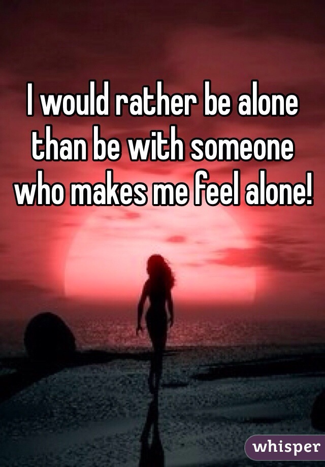 I would rather be alone than be with someone who makes me feel alone! 