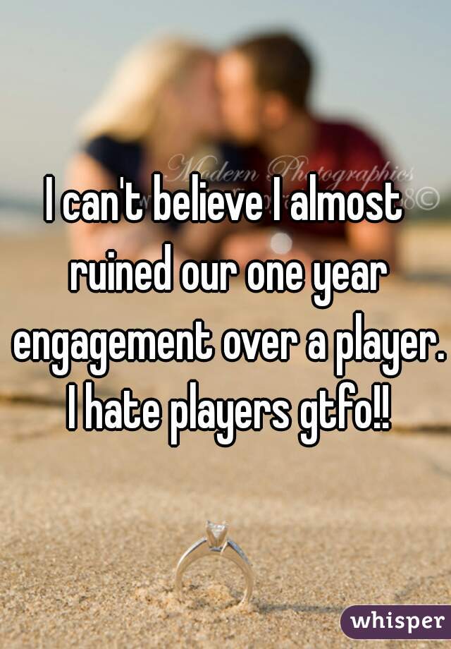 I can't believe I almost ruined our one year engagement over a player. I hate players gtfo!!