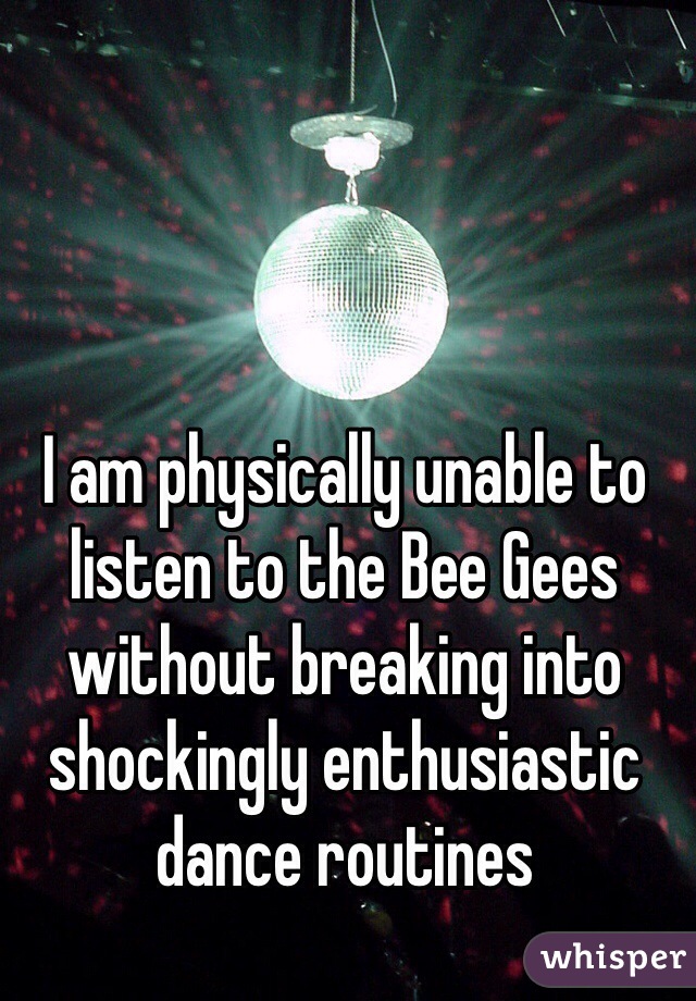 I am physically unable to listen to the Bee Gees without breaking into shockingly enthusiastic dance routines