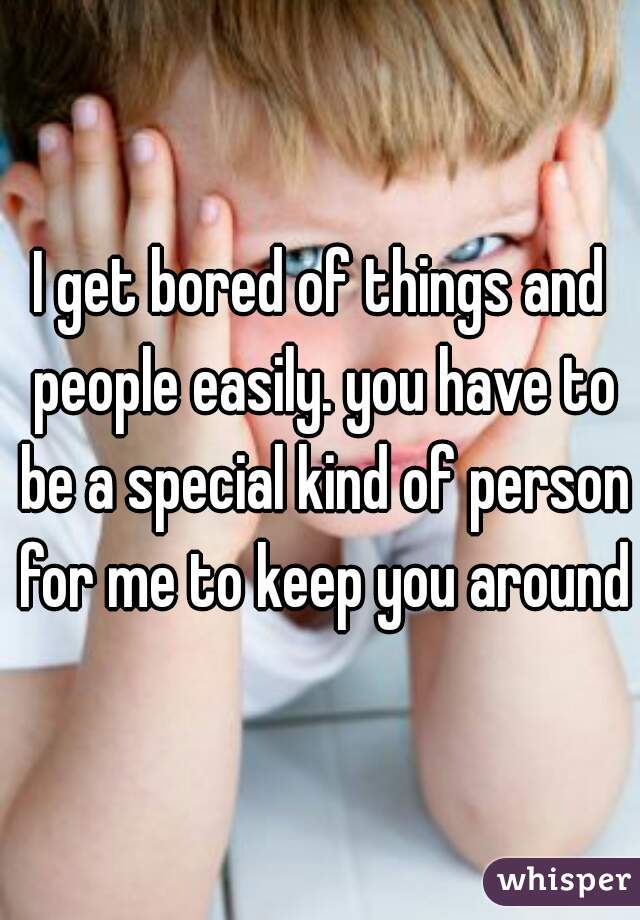 I get bored of things and people easily. you have to be a special kind of person for me to keep you around