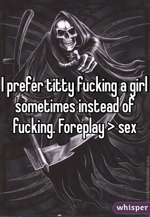 I prefer titty fucking a girl sometimes instead of fucking. Foreplay > sex 