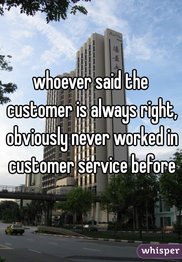 whoever said the customer is always right, obviously never worked in customer service before
