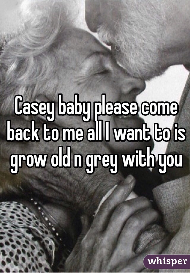 Casey baby please come back to me all I want to is grow old n grey with you 