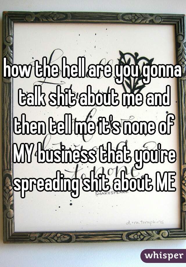 how the hell are you gonna talk shit about me and then tell me it's none of MY business that you're spreading shit about ME