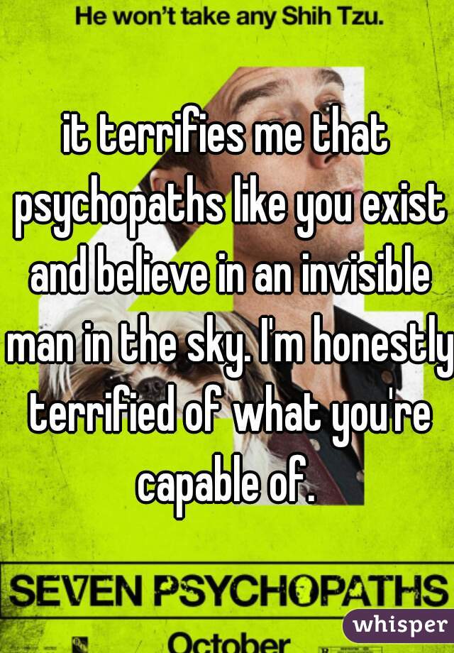 it terrifies me that psychopaths like you exist and believe in an invisible man in the sky. I'm honestly terrified of what you're capable of. 