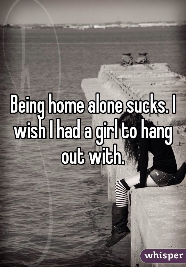 Being home alone sucks. I wish I had a girl to hang out with. 