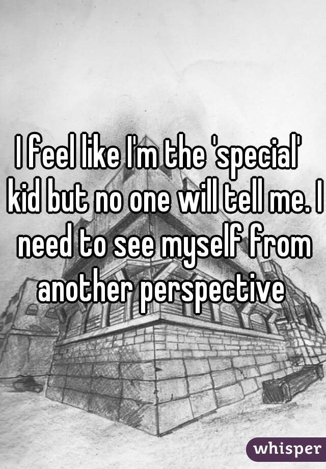 I feel like I'm the 'special'  kid but no one will tell me. I need to see myself from another perspective 