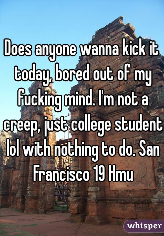Does anyone wanna kick it today, bored out of my fucking mind. I'm not a creep, just college student lol with nothing to do. San Francisco 19 Hmu
