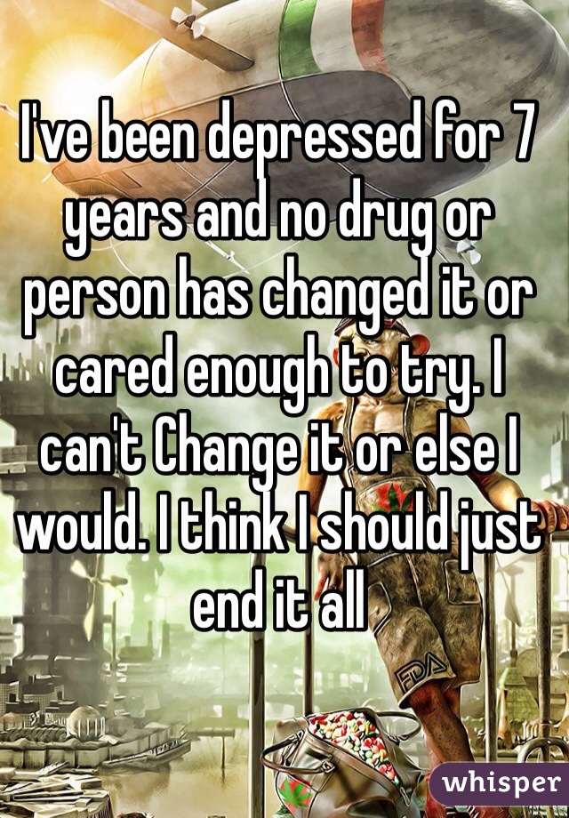 I've been depressed for 7 years and no drug or person has changed it or cared enough to try. I can't Change it or else I would. I think I should just end it all 