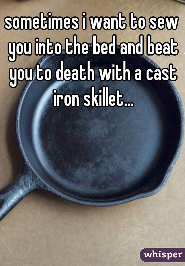 sometimes i want to sew you into the bed and beat you to death with a cast iron skillet...