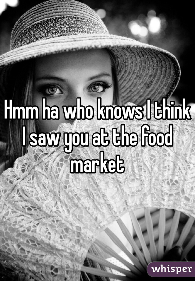 Hmm ha who knows I think I saw you at the food market 