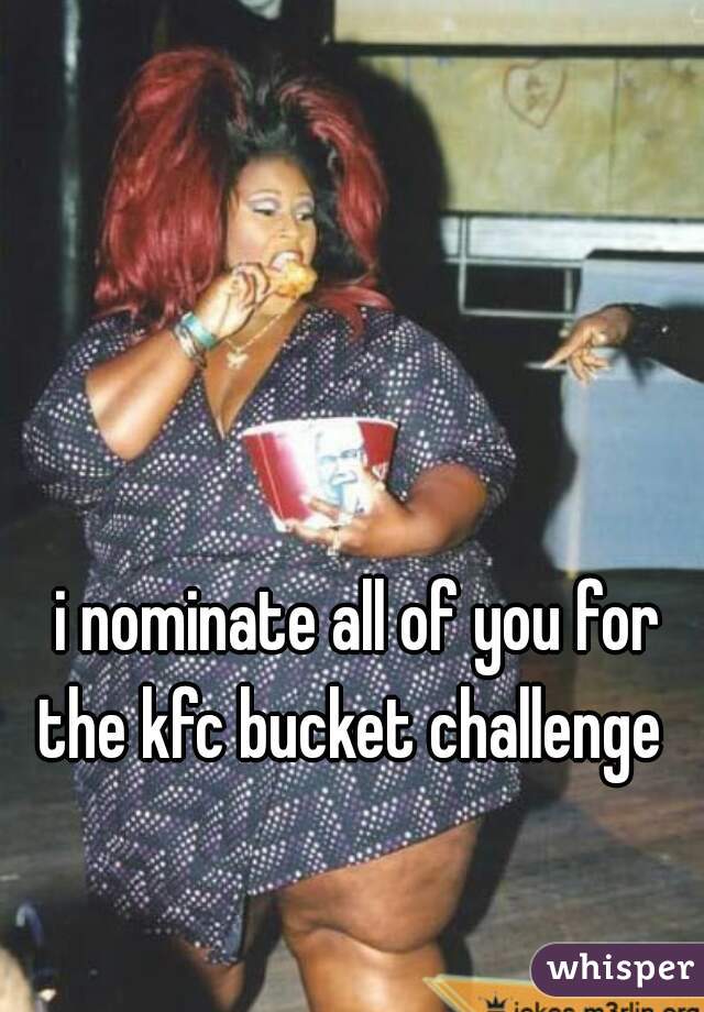i nominate all of you for the kfc bucket challenge  
