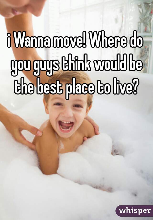 i Wanna move! Where do you guys think would be the best place to live?