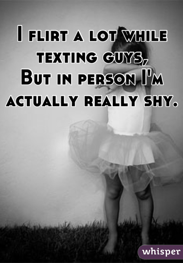 I flirt a lot while texting guys,
But in person I'm actually really shy.