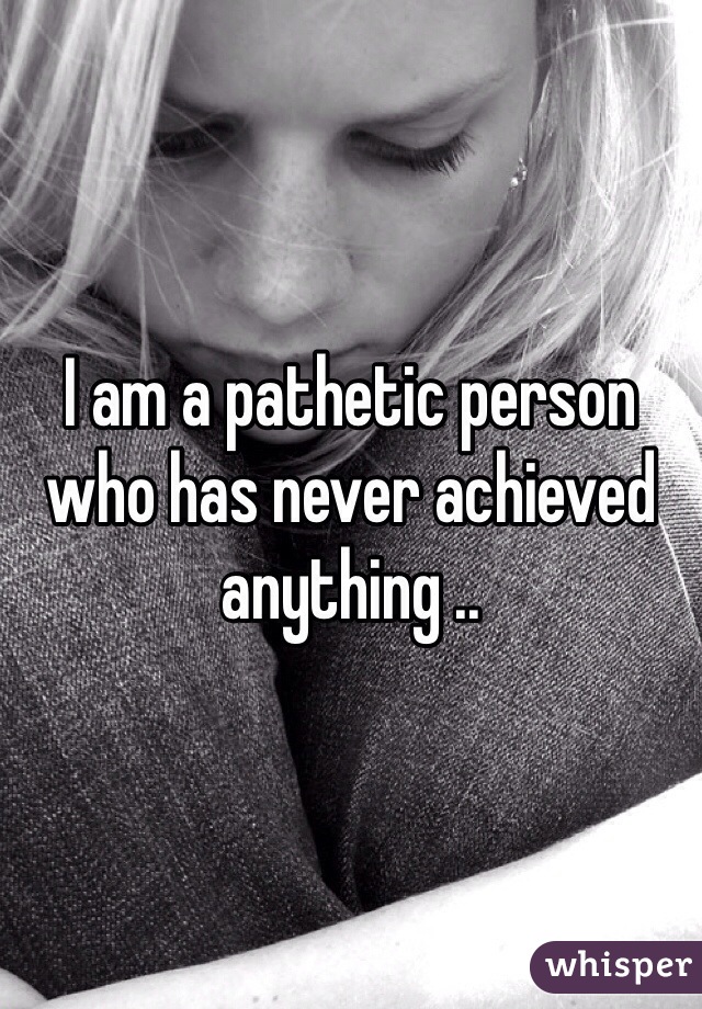 I am a pathetic person who has never achieved anything .. 