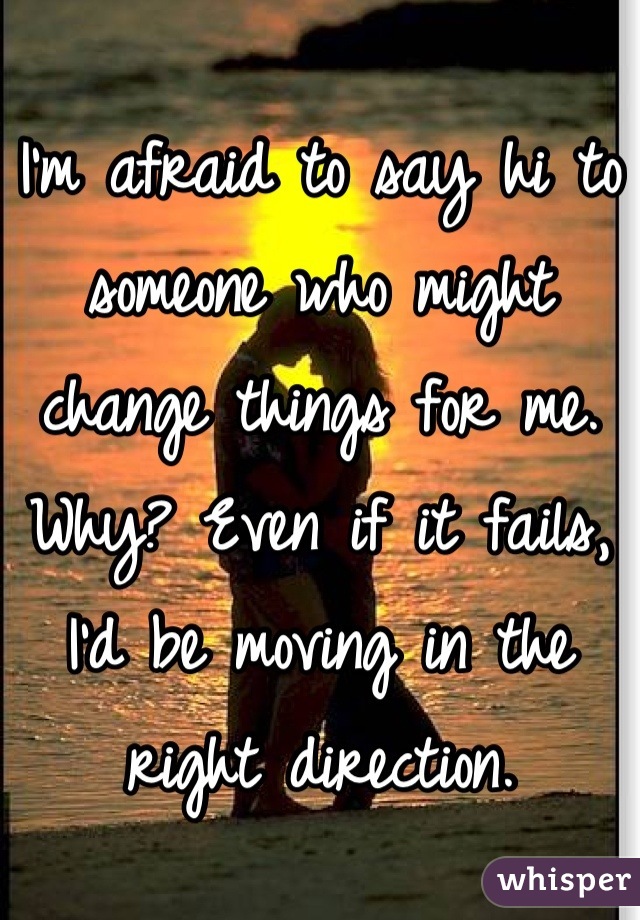 I'm afraid to say hi to someone who might change things for me. Why? Even if it fails, I'd be moving in the right direction.