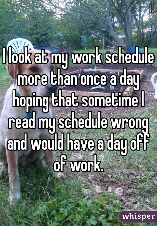 I look at my work schedule more than once a day hoping that sometime I read my schedule wrong and would have a day off of work. 
