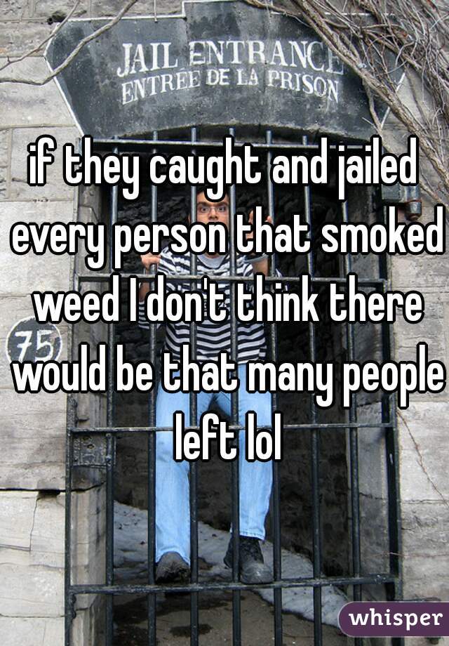 if they caught and jailed every person that smoked weed I don't think there would be that many people left lol