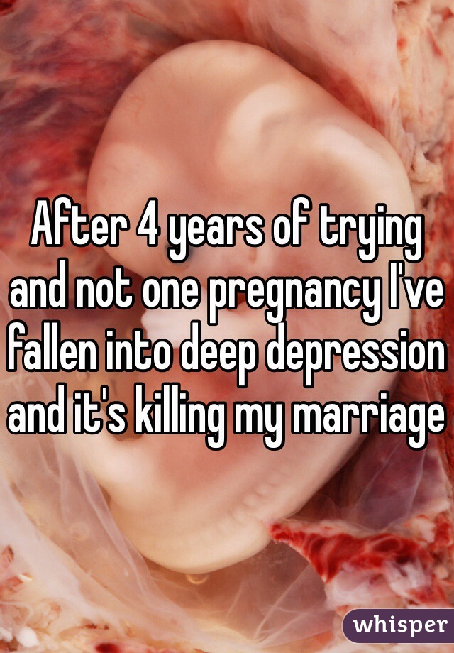 After 4 years of trying and not one pregnancy I've fallen into deep depression and it's killing my marriage 