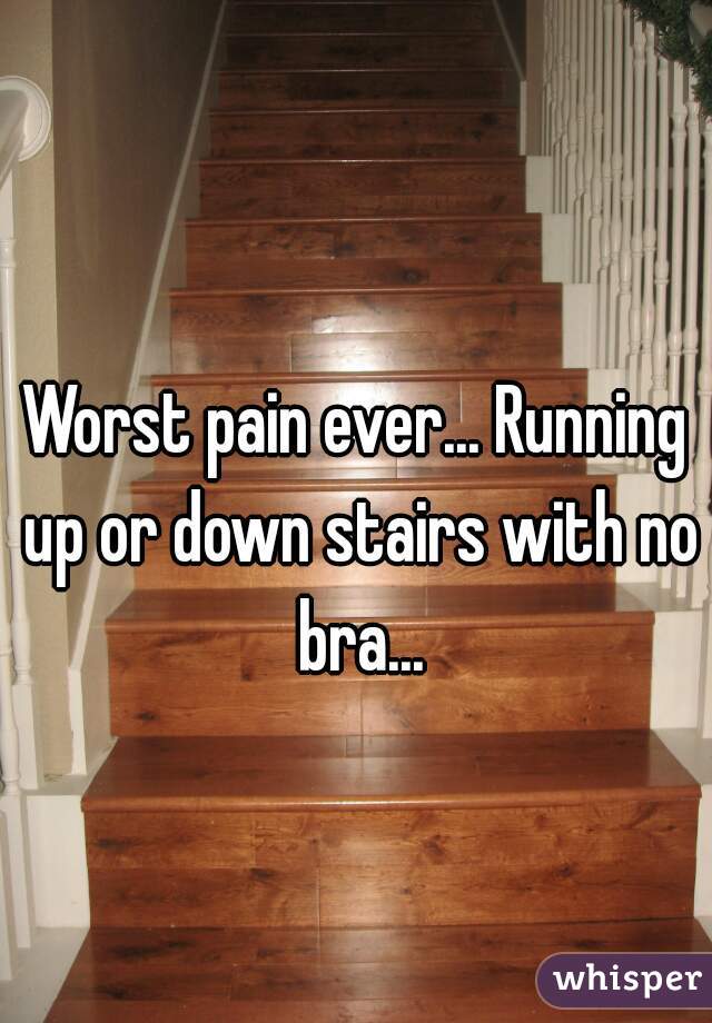Worst pain ever... Running up or down stairs with no bra...
