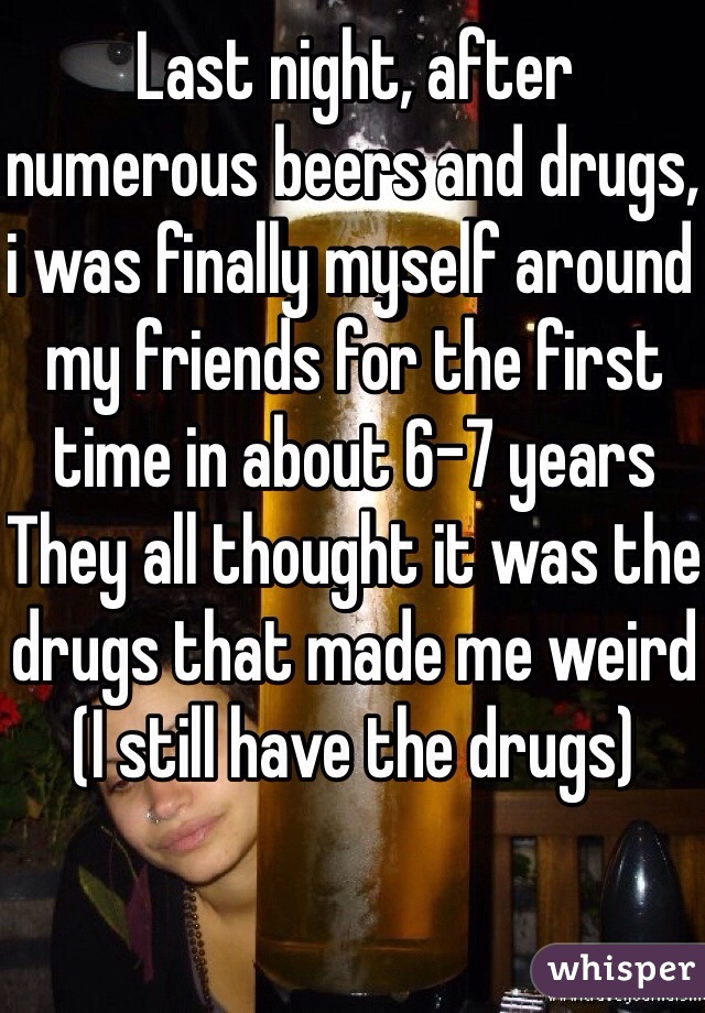 Last night, after numerous beers and drugs, i was finally myself around my friends for the first time in about 6-7 years
They all thought it was the drugs that made me weird
(I still have the drugs)