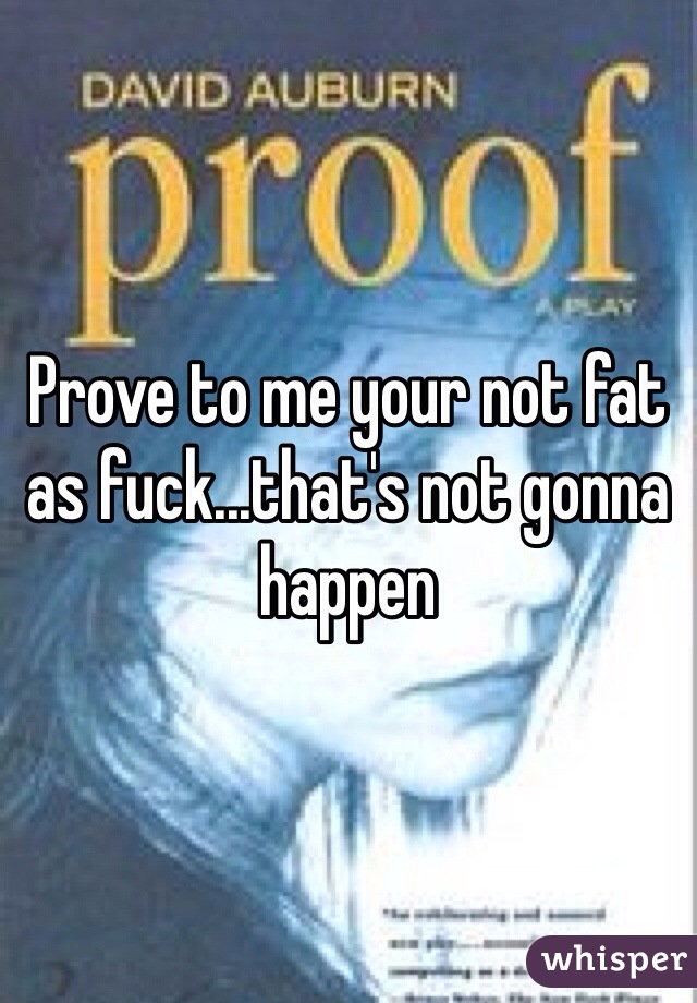 Prove to me your not fat as fuck...that's not gonna happen 